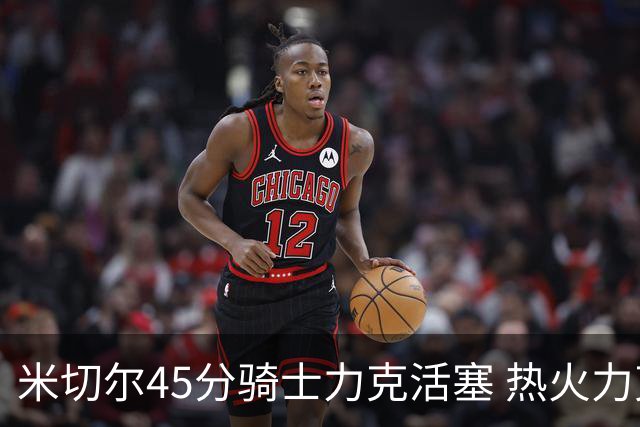 米切尔45分骑士力克活塞 热火力克国王止7连败